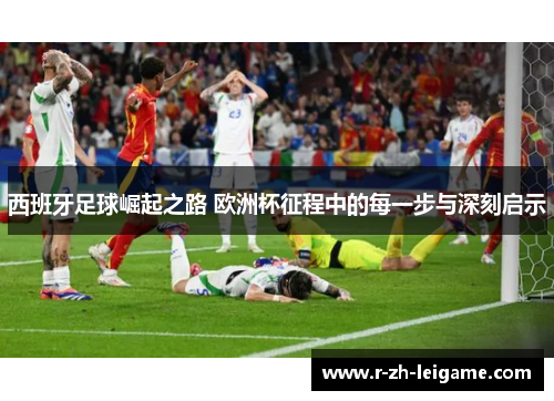 西班牙足球崛起之路 欧洲杯征程中的每一步与深刻启示 西班牙足球崛起之路 欧洲杯征程中的每一步与深刻启示