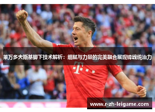 莱万多夫斯基脚下技术解析：细腻与力量的完美融合展现锋线统治力