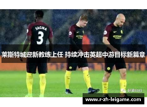 莱斯特城迎新教练上任 持续冲击英超中游目标新篇章
