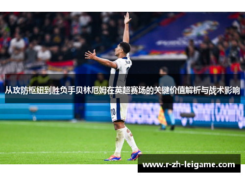 从攻防枢纽到胜负手贝林厄姆在英超赛场的关键价值解析与战术影响