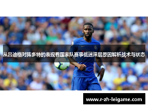 从吕迪格对阵多特的表现看国家队赛事低迷深层原因解析战术与状态