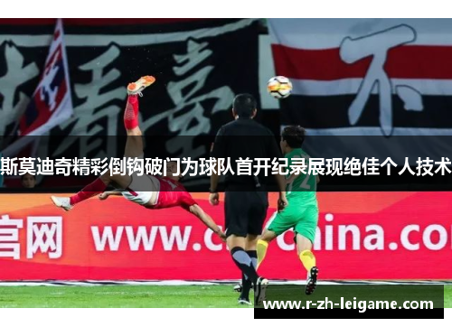 斯莫迪奇精彩倒钩破门为球队首开纪录展现绝佳个人技术