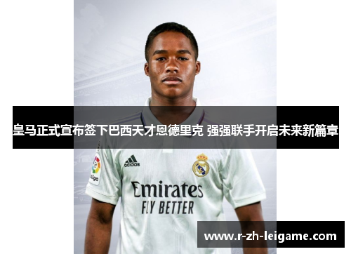 皇马正式宣布签下巴西天才恩德里克 强强联手开启未来新篇章