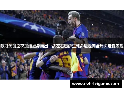 欧冠关键之夜加维挺身而出一战左右巴萨生死命运走向全局决定性表现