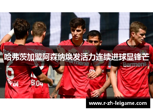 哈弗茨加盟阿森纳焕发活力连续进球显锋芒