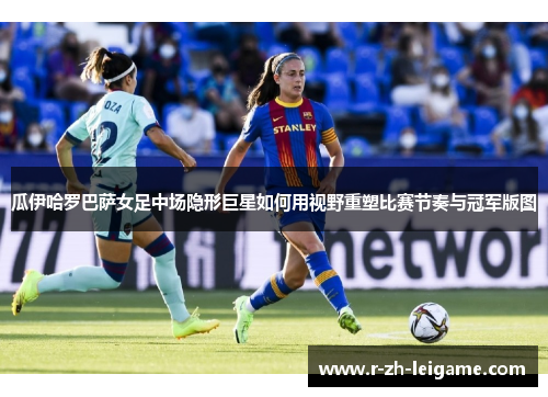 瓜伊哈罗巴萨女足中场隐形巨星如何用视野重塑比赛节奏与冠军版图
