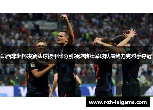 凯西非洲杯决赛头球扳平比分引领逆转壮举球队最终力克对手夺冠 凯西非洲杯决赛头球扳平比分引领逆转壮举球队最终力克对手夺冠