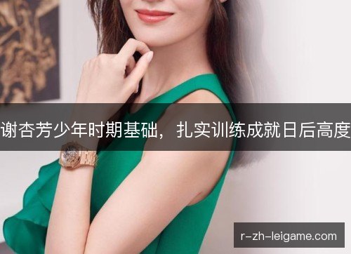 谢杏芳少年时期基础,扎实训练成就日后高度 谢杏芳少年时期基础,扎实训练成就日后高度